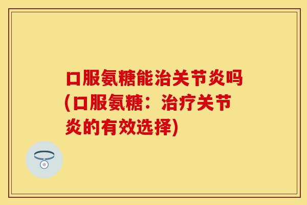 口服氨糖能治关节炎吗(口服氨糖：治疗关节炎的有效选择)