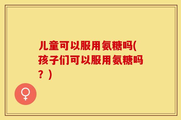 儿童可以服用氨糖吗(孩子们可以服用氨糖吗？)