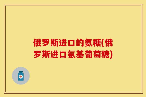 俄罗斯进口的氨糖(俄罗斯进口氨基葡萄糖)-第1张图片-关节保镖
