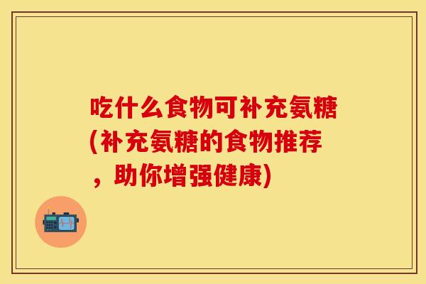 吃什么食物可补充氨糖(补充氨糖的食物推荐，助你增强健康)