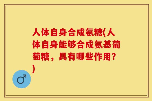 人体自身合成氨糖(人体自身能够合成氨基葡萄糖，具有哪些作用？)-第1张图片-关节保镖