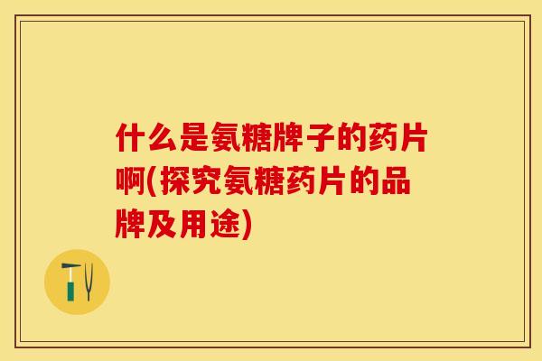 什么是氨糖牌子的药片啊(探究氨糖药片的品牌及用途)