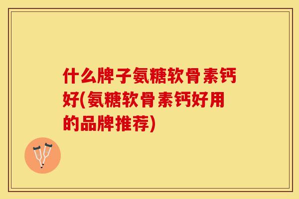 什么牌子氨糖软骨素钙好(氨糖软骨素钙好用的品牌推荐)