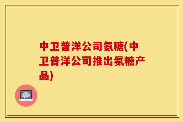 中卫普洋公司氨糖(中卫普洋公司推出氨糖产品) 中卫普洋公司氨糖(中卫普洋公司推出氨糖产品)