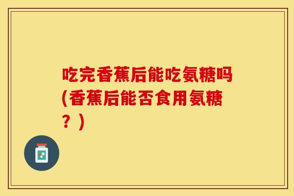 吃完香蕉后能吃氨糖吗(香蕉后能否食用氨糖？)