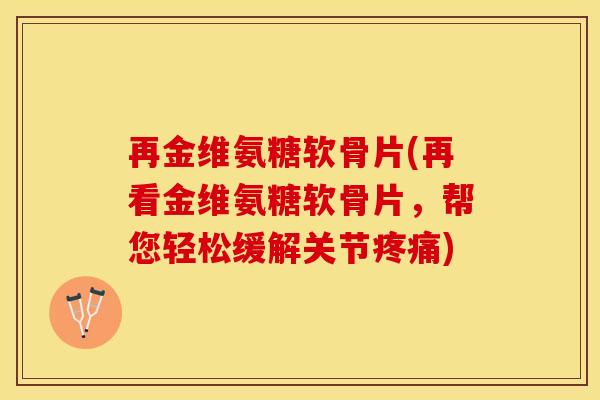 再金维氨糖软骨片(再看金维氨糖软骨片，帮您轻松缓解关节疼痛)
