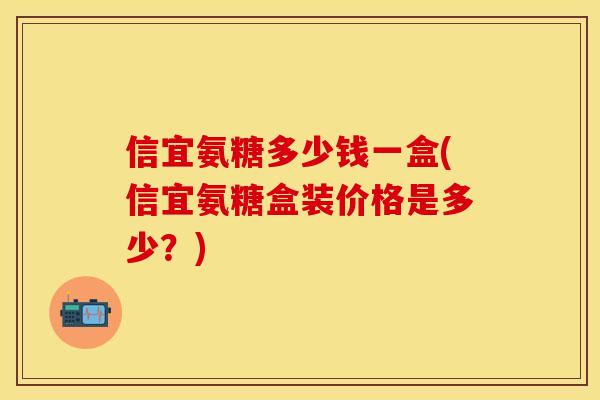信宜氨糖多少钱一盒(信宜氨糖盒装价格是多少？)
