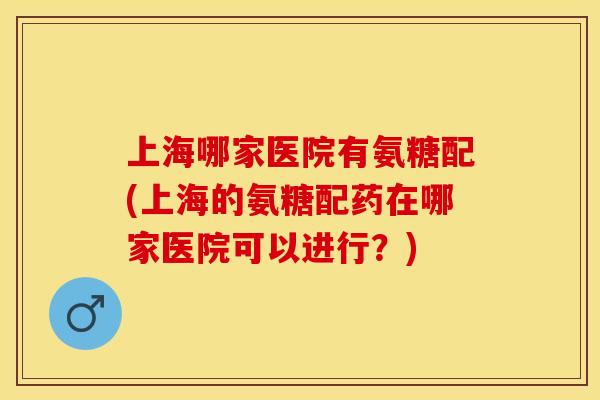 上海哪家医院有氨糖配(上海的氨糖配药在哪家医院可以进行？)