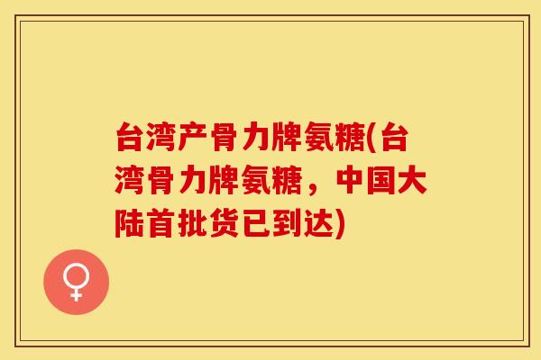 台湾产骨力牌氨糖(台湾骨力牌氨糖，中国大陆首批货已到达)