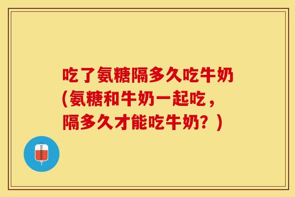 吃了氨糖隔多久吃牛奶(氨糖和牛奶一起吃，隔多久才能吃牛奶？)