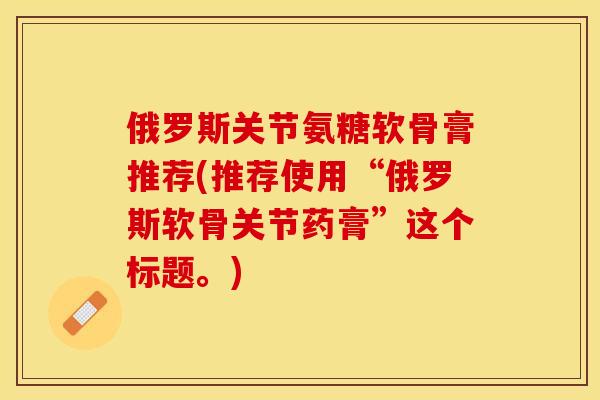 俄罗斯关节氨糖软骨膏推荐(推荐使用“俄罗斯软骨关节药膏”这个标题。)