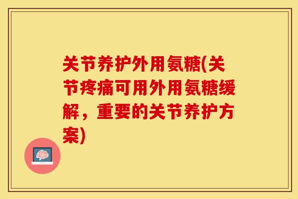 关节养护外用氨糖(关节疼痛可用外用氨糖缓解，重要的关节养护方案)