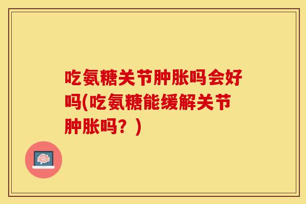 吃氨糖关节肿胀吗会好吗(吃氨糖能缓解关节肿胀吗？)