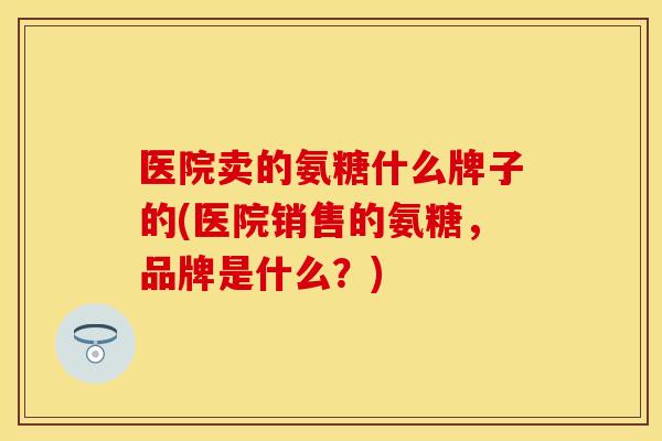 医院卖的氨糖什么牌子的(医院销售的氨糖，品牌是什么？)