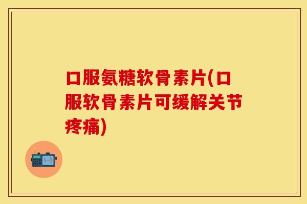 口服氨糖软骨素片(口服软骨素片可缓解关节疼痛)