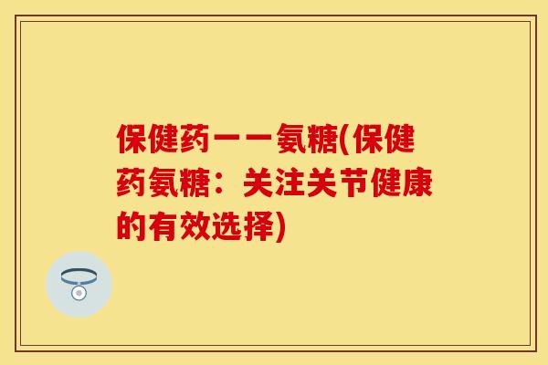 保健药一一氨糖(保健药氨糖：关注关节健康的有效选择)