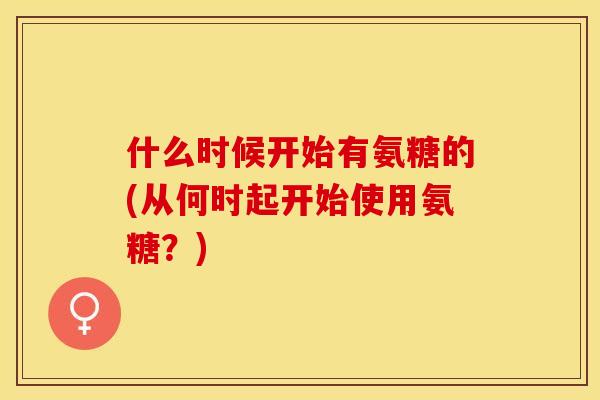 什么时候开始有氨糖的(从何时起开始使用氨糖？)
