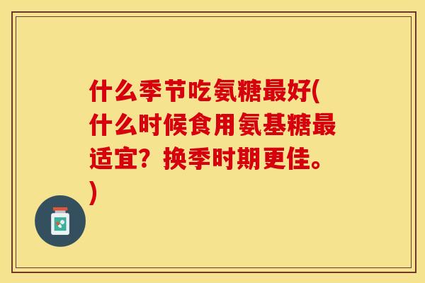 什么季节吃氨糖最好(什么时候食用氨基糖最适宜？换季时期更佳。)