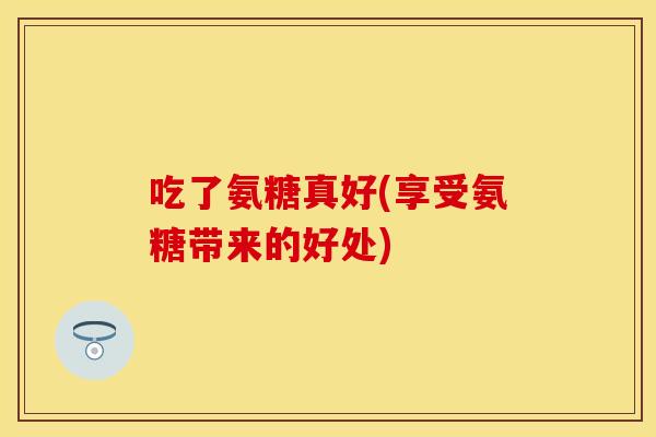 吃了氨糖真好(享受氨糖带来的好处)