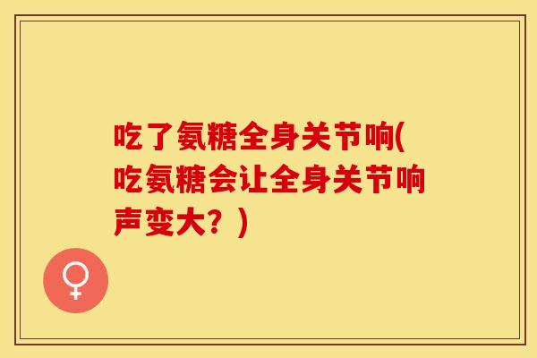 吃了氨糖全身关节响(吃氨糖会让全身关节响声变大？)