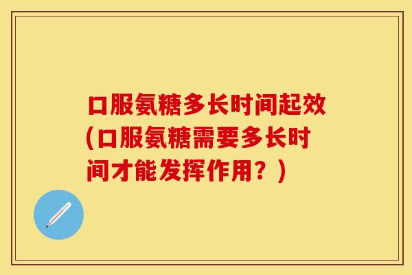 口服氨糖多长时间起效(口服氨糖需要多长时间才能发挥作用？)