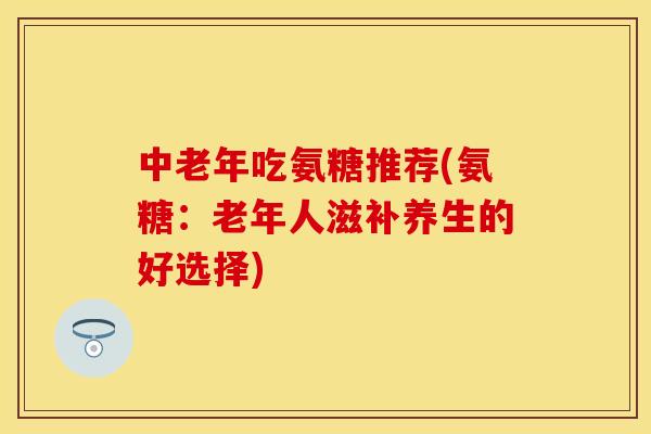 中老年吃氨糖推荐(氨糖：老年人滋补养生的好选择)