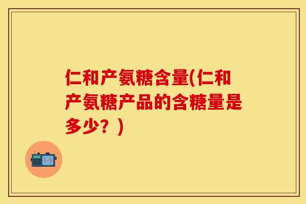 仁和产氨糖含量(仁和产氨糖产品的含糖量是多少？)