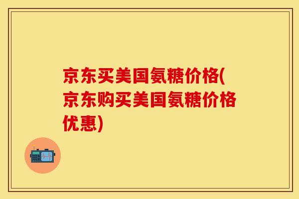 京东买美国氨糖价格(京东购买美国氨糖价格优惠)