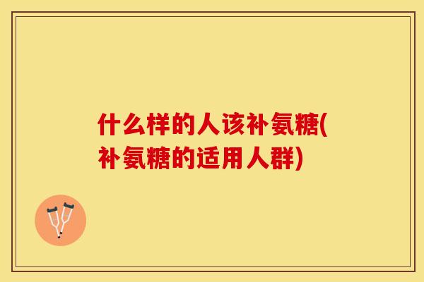 什么样的人该补氨糖(补氨糖的适用人群)