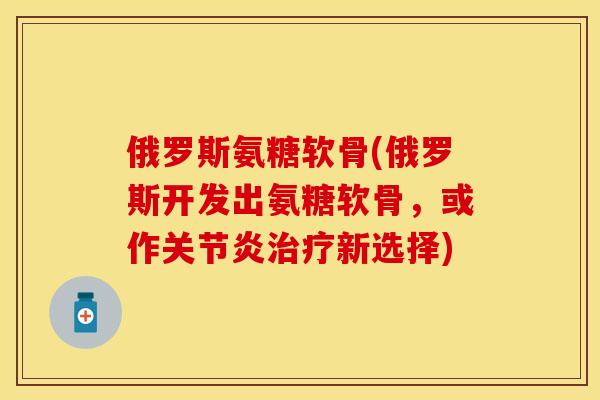 俄罗斯氨糖软骨(俄罗斯开发出氨糖软骨，或作关节炎治疗新选择)