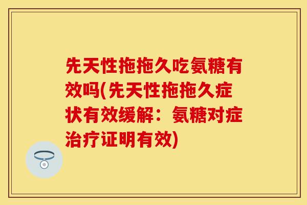 先天性拖拖久吃氨糖有效吗(先天性拖拖久症状有效缓解：氨糖对症治疗证明有效)