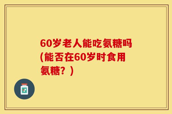 60岁老人能吃氨糖吗(能否在60岁时食用氨糖？)