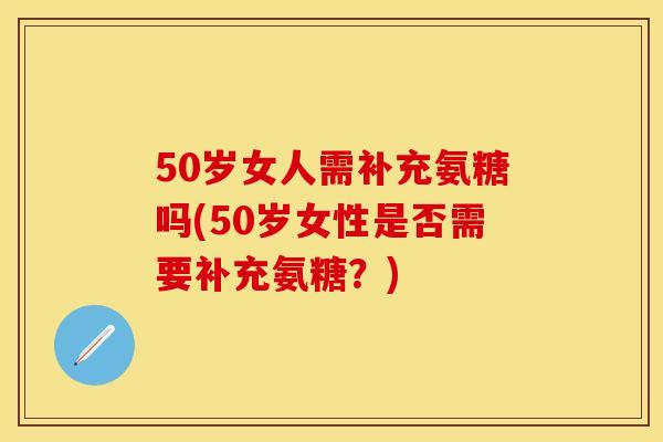 50岁女人需补充氨糖吗(50岁女性是否需要补充氨糖？)