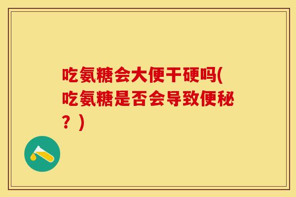 吃氨糖会大便干硬吗(吃氨糖是否会导致便秘？)