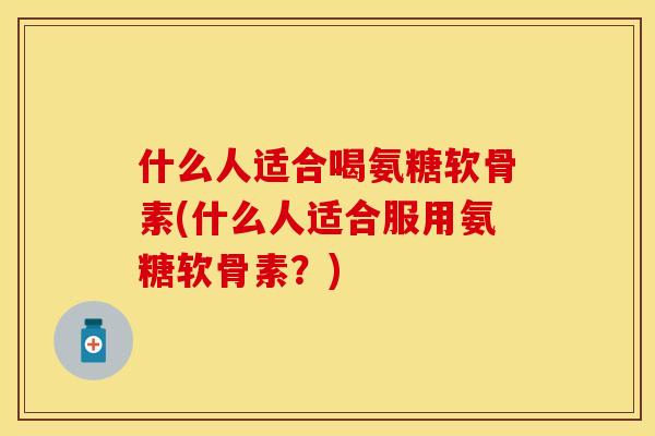 什么人适合喝氨糖软骨素(什么人适合服用氨糖软骨素？)