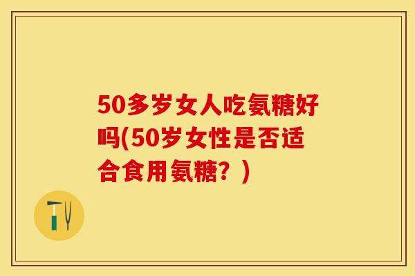 50多岁女人吃氨糖好吗(50岁女性是否适合食用氨糖？)