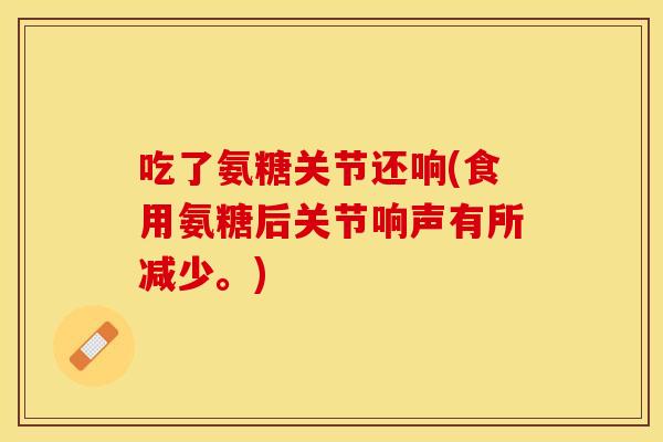 吃了氨糖关节还响(食用氨糖后关节响声有所减少。)