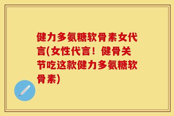 健力多氨糖软骨素女代言(女性代言！健骨关节吃这款健力多氨糖软骨素)