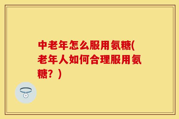 中老年怎么服用氨糖(老年人如何合理服用氨糖？)