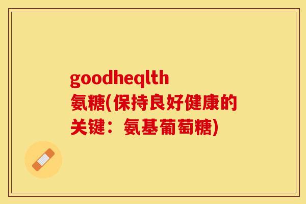 goodheqlth氨糖(保持良好健康的关键：氨基葡萄糖)