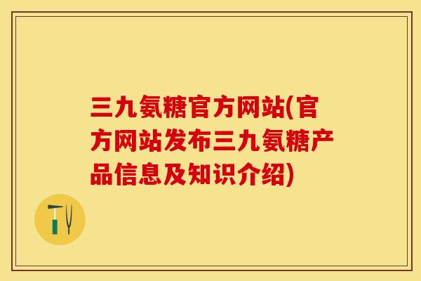 三九氨糖官方网站(官方网站发布三九氨糖产品信息及知识介绍)