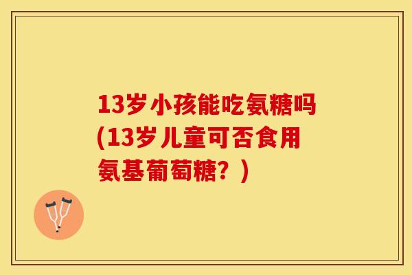 13岁小孩能吃氨糖吗(13岁儿童可否食用氨基葡萄糖？)