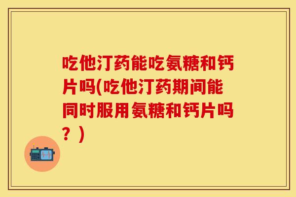 吃他汀药能吃氨糖和钙片吗(吃他汀药期间能同时服用氨糖和钙片吗？)