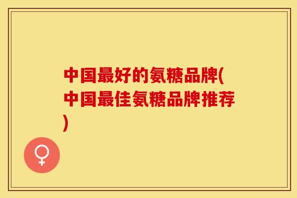 中国最好的氨糖品牌(中国最佳氨糖品牌推荐)