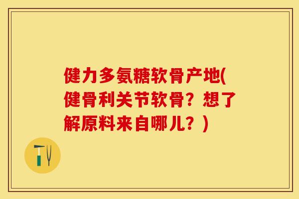 健力多氨糖软骨产地(健骨利关节软骨？想了解原料来自哪儿？)