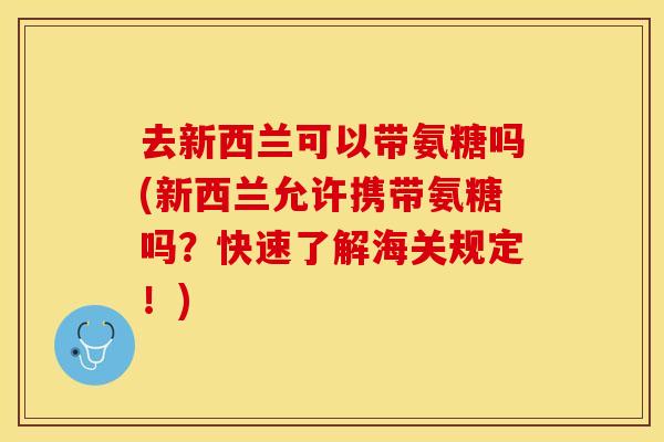 去新西兰可以带氨糖吗(新西兰允许携带氨糖吗？快速了解海关规定！)