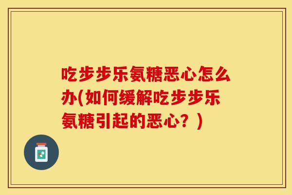 吃步步乐氨糖恶心怎么办(如何缓解吃步步乐氨糖引起的恶心？)