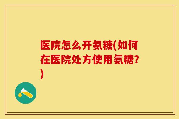 医院怎么开氨糖(如何在医院处方使用氨糖？)