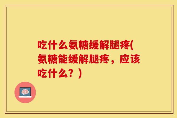 吃什么氨糖缓解腿疼(氨糖能缓解腿疼，应该吃什么？)