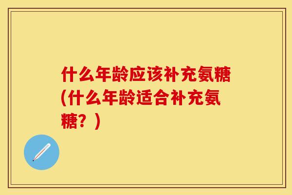 什么年龄应该补充氨糖(什么年龄适合补充氨糖？)